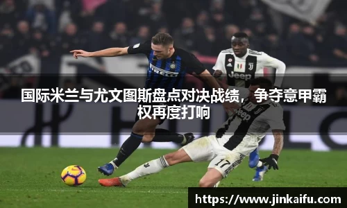 国际米兰与尤文图斯盘点对决战绩，争夺意甲霸权再度打响