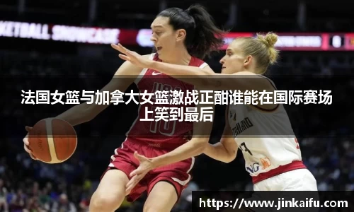 法国女篮与加拿大女篮激战正酣谁能在国际赛场上笑到最后